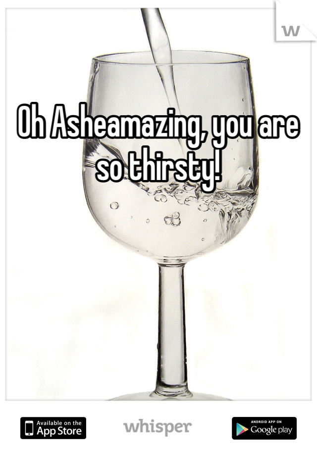 Oh Asheamazing, you are so thirsty!