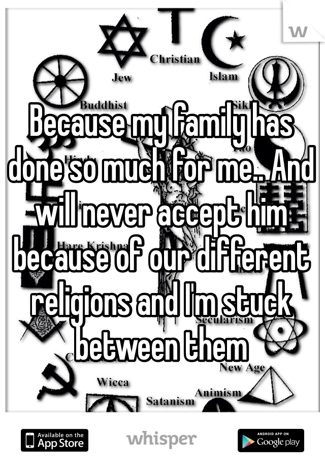 Because my family has done so much for me.. And will never accept him because of our different religions and I'm stuck between them