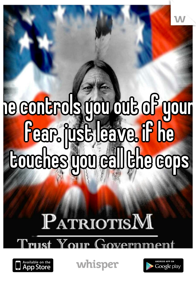 he controls you out of your fear. just leave. if he touches you call the cops