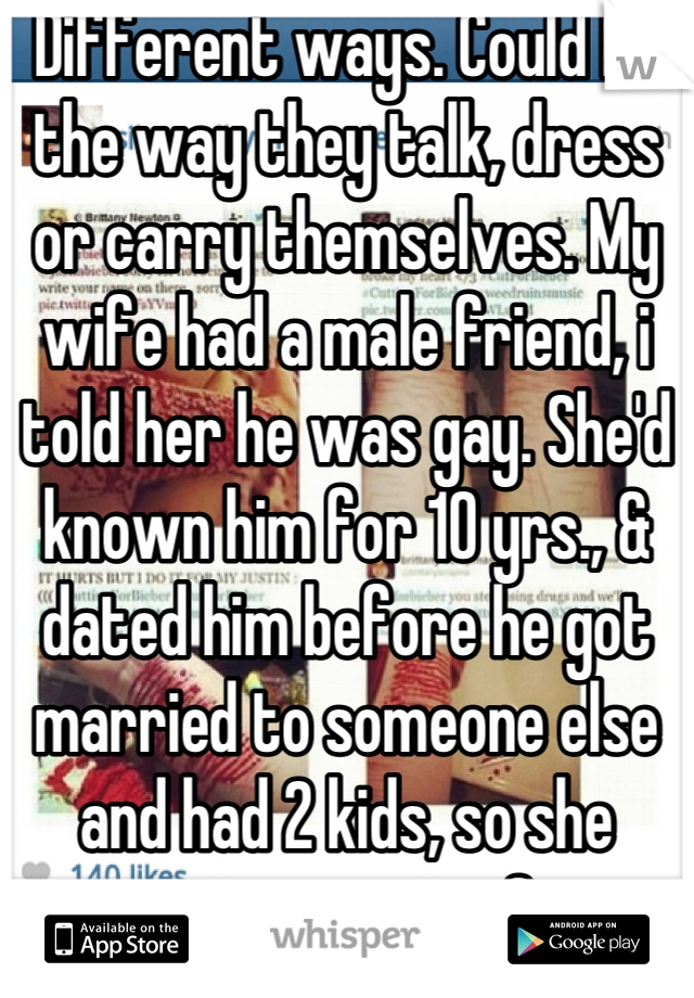 Different ways. Could be the way they talk, dress or carry themselves. My wife had a male friend, i told her he was gay. She'd known him for 10 yrs., & dated him before he got married to someone else and had 2 kids, so she swore i was nuts. One yr later he "discovered" he was gay. I knew b4 HE did. I am infantry, 6'4" and have been winked at many times, never got violent just said "thanks but i'm straight".