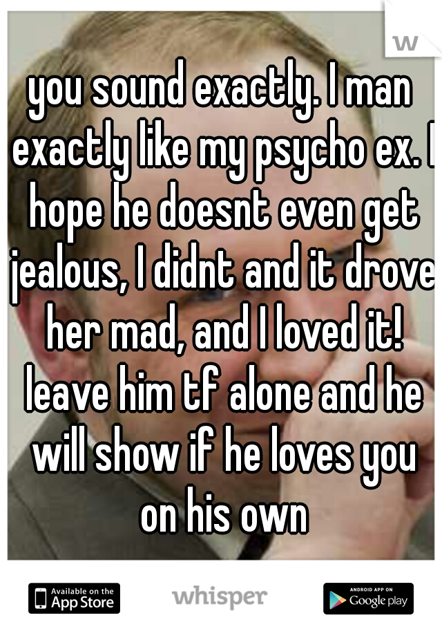 you sound exactly. I man exactly like my psycho ex. I hope he doesnt even get jealous, I didnt and it drove her mad, and I loved it! leave him tf alone and he will show if he loves you on his own