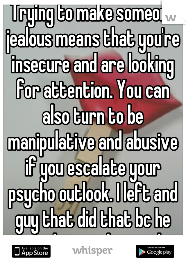 Trying to make someone jealous means that you're insecure and are looking for attention. You can also turn to be manipulative and abusive if you escalate your psycho outlook. I left and guy that did that bc he turned out to be psycho.