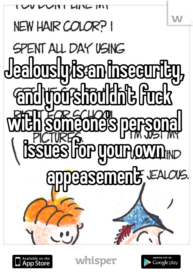 Jealously is an insecurity, and you shouldn't fuck with someone's personal issues for your own appeasement 