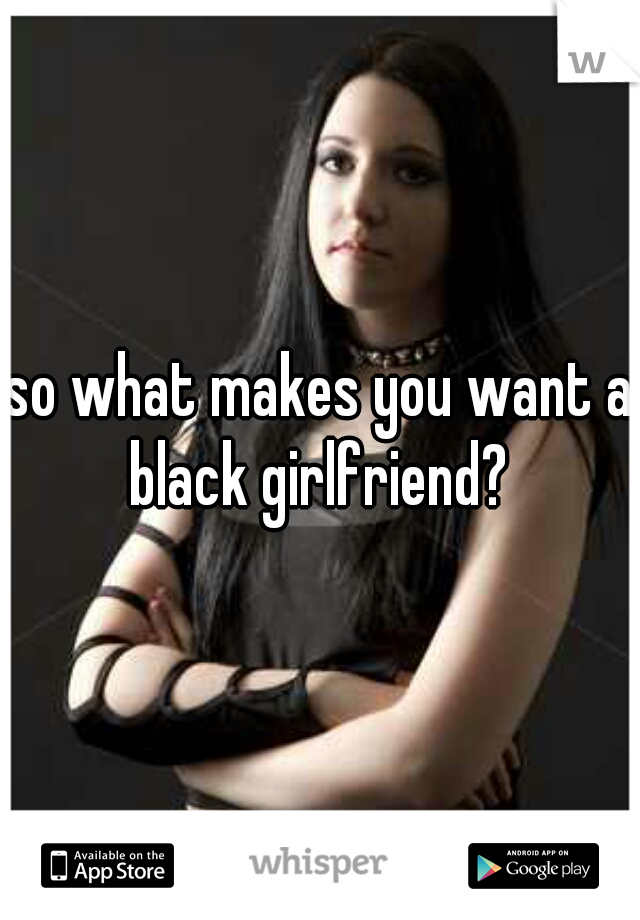 so what makes you want a black girlfriend? 