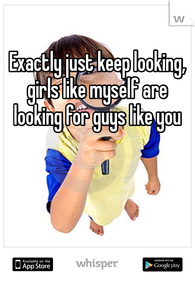 Exactly just keep looking, girls like myself are looking for guys like you