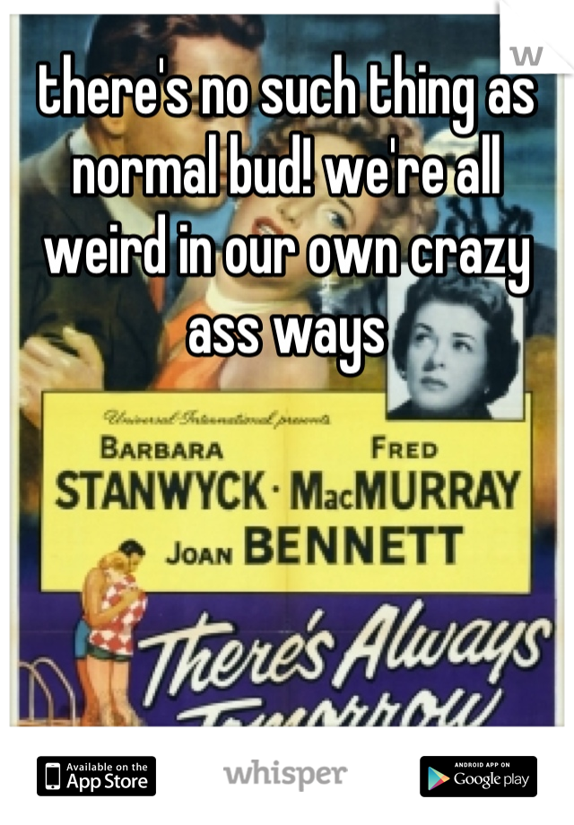 there's no such thing as normal bud! we're all weird in our own crazy ass ways