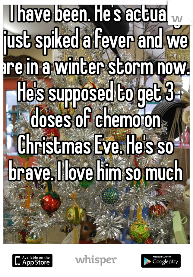 I have been. He's actually just spiked a fever and we are in a winter storm now. He's supposed to get 3 doses of chemo on Christmas Eve. He's so brave. I love him so much