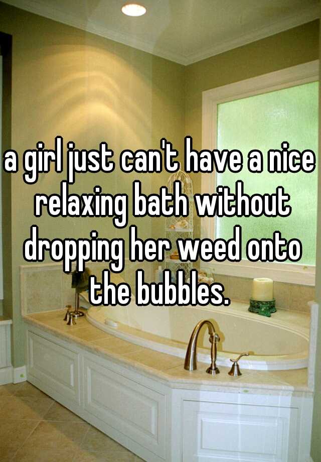 A Girl Just Cant Have A Nice Relaxing Bath Without Dropping Her Weed