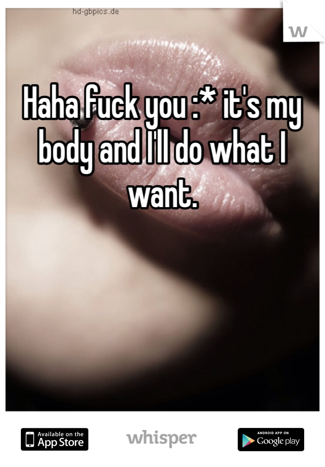 Haha fuck you :* it's my body and I'll do what I want. 