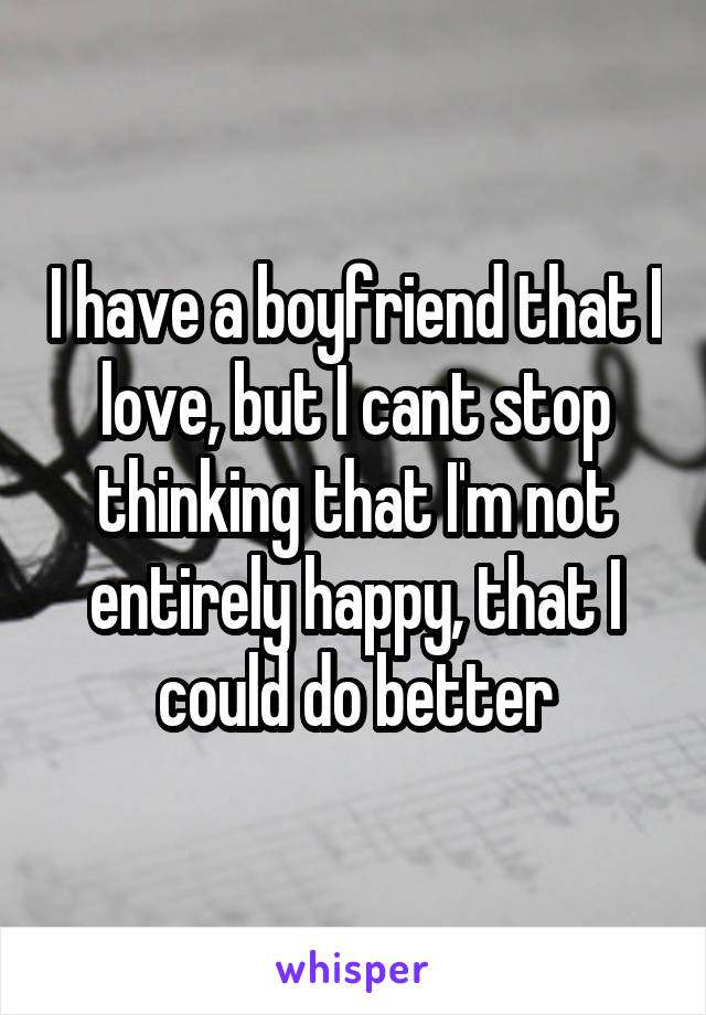 I have a boyfriend that I love, but I cant stop thinking that I'm not entirely happy, that I could do better
