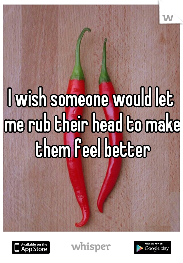 I wish someone would let me rub their head to make them feel better