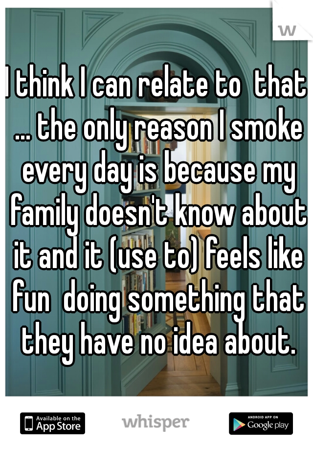I think I can relate to  that ... the only reason I smoke every day is because my family doesn't know about it and it (use to) feels like fun  doing something that they have no idea about.