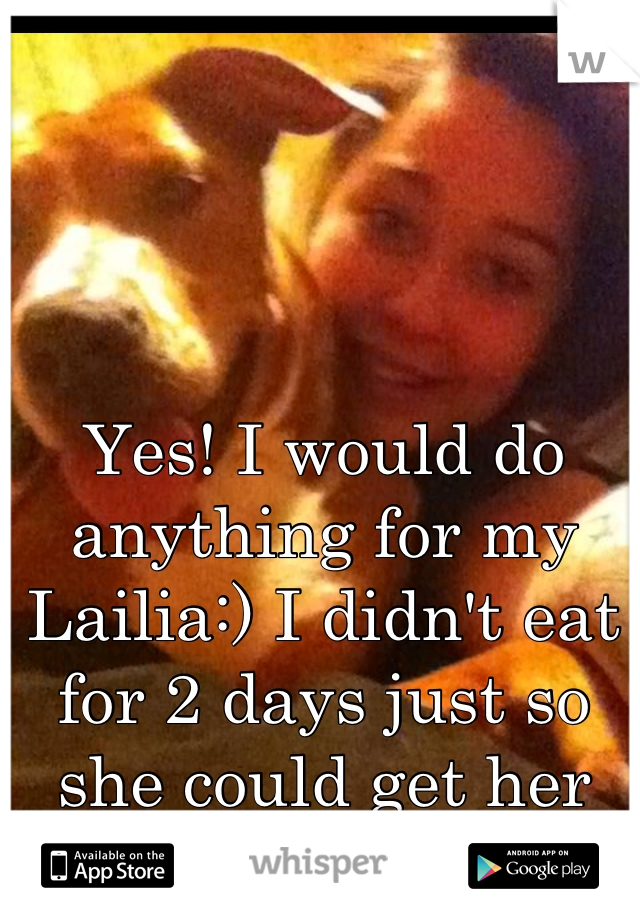 Yes! I would do anything for my Lailia:) I didn't eat for 2 days just so she could get her food and shots. 
