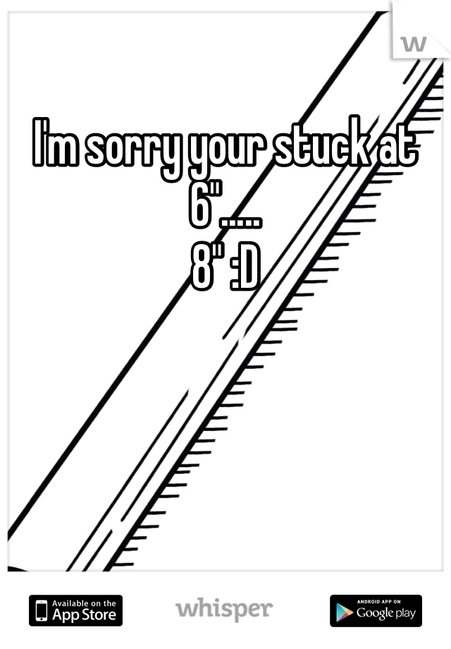 I'm sorry your stuck at 6".....
8" :D