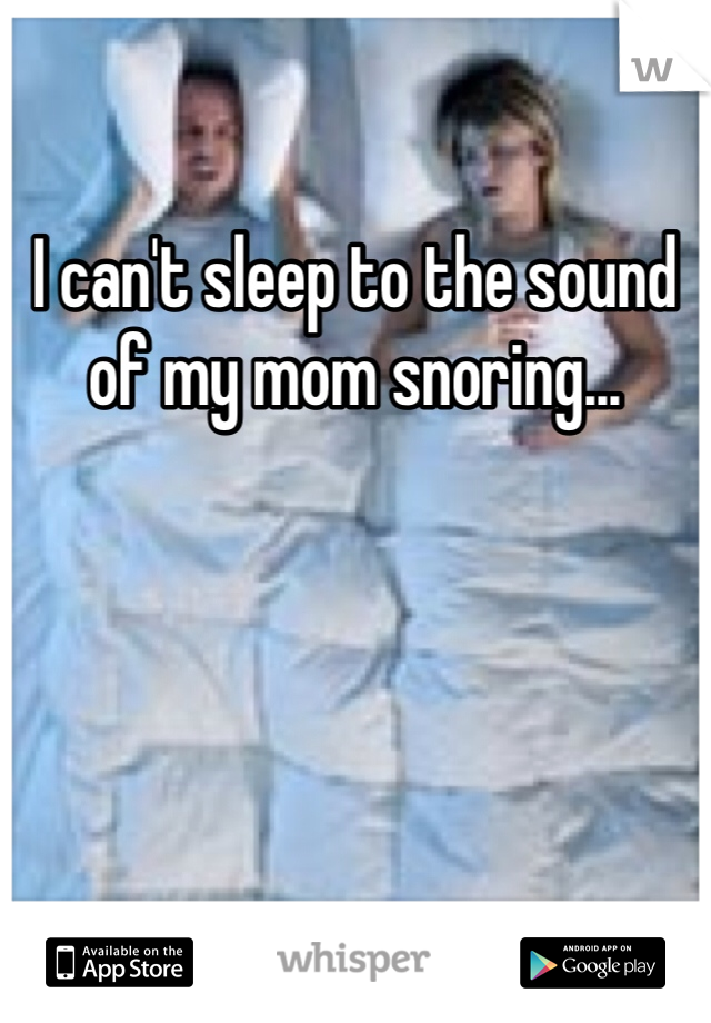 I can't sleep to the sound of my mom snoring...