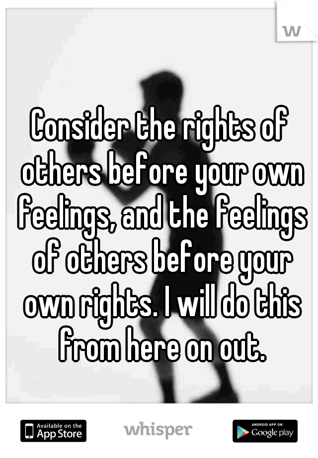 Consider the rights of others before your own feelings, and the feelings of others before your own rights. I will do this from here on out.