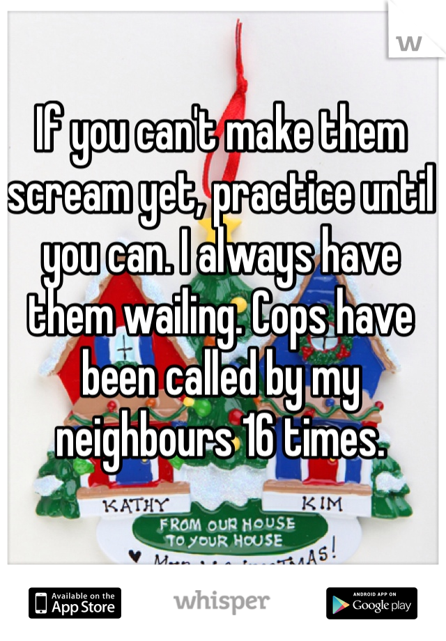 If you can't make them scream yet, practice until you can. I always have them wailing. Cops have been called by my neighbours 16 times.