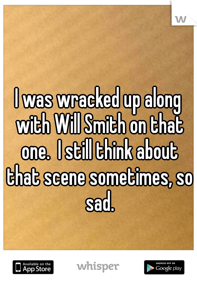 I was wracked up along with Will Smith on that one.  I still think about that scene sometimes, so sad.