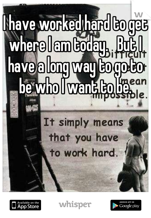 I have worked hard to get where I am today.   But I have a long way to go to be who I want to be.
