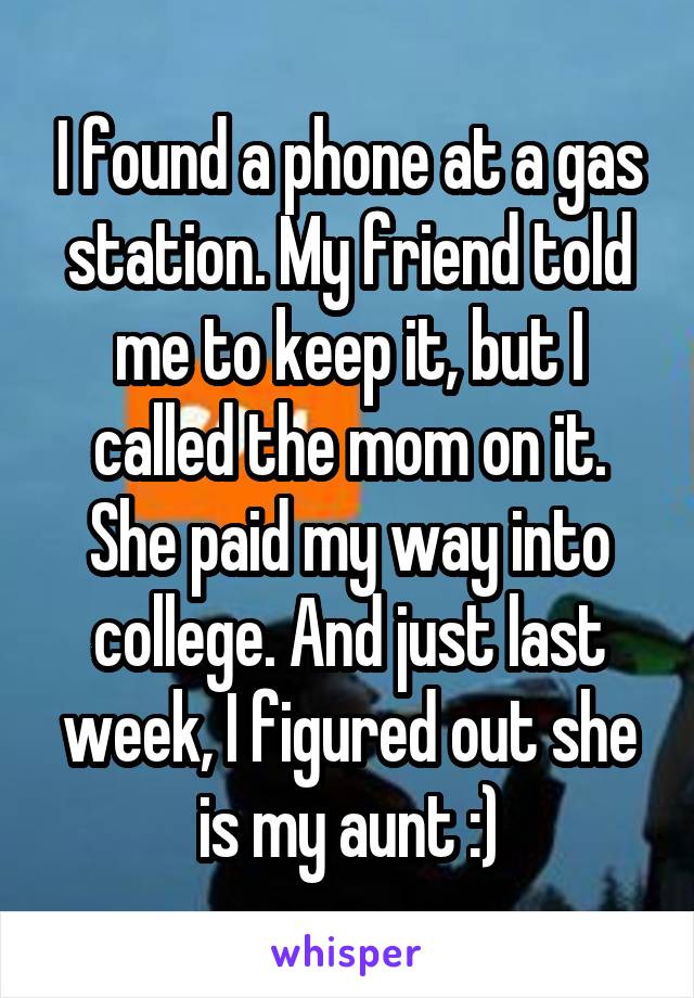 I found a phone at a gas station. My friend told me to keep it, but I called the mom on it. She paid my way into college. And just last week, I figured out she is my aunt :)