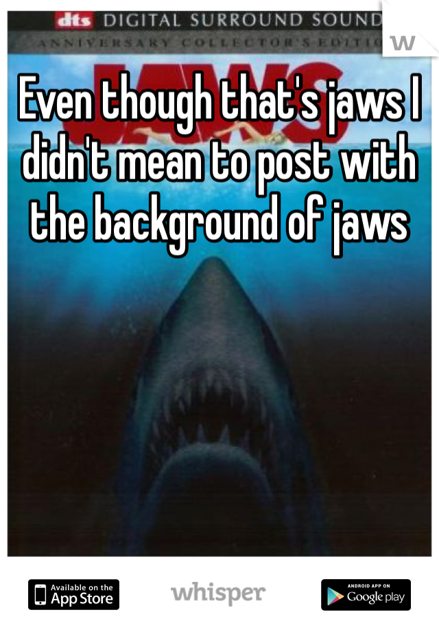 Even though that's jaws I didn't mean to post with the background of jaws
