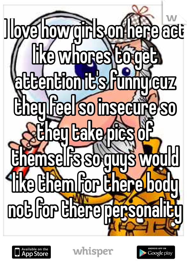 I love how girls on here act like whores to get attention it's funny cuz they feel so insecure so they take pics of themselfs so guys would like them for there body not for there personality 