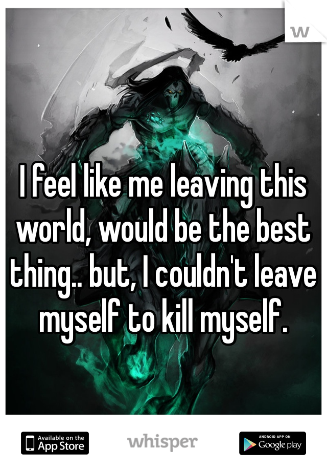 I feel like me leaving this world, would be the best thing.. but, I couldn't leave myself to kill myself.