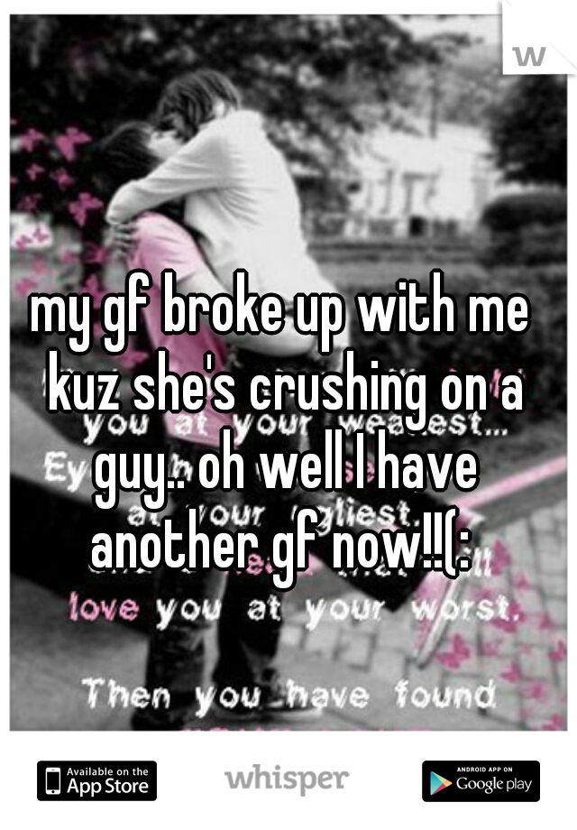 my gf broke up with me kuz she's crushing on a guy.. oh well I have another gf now!!(: 