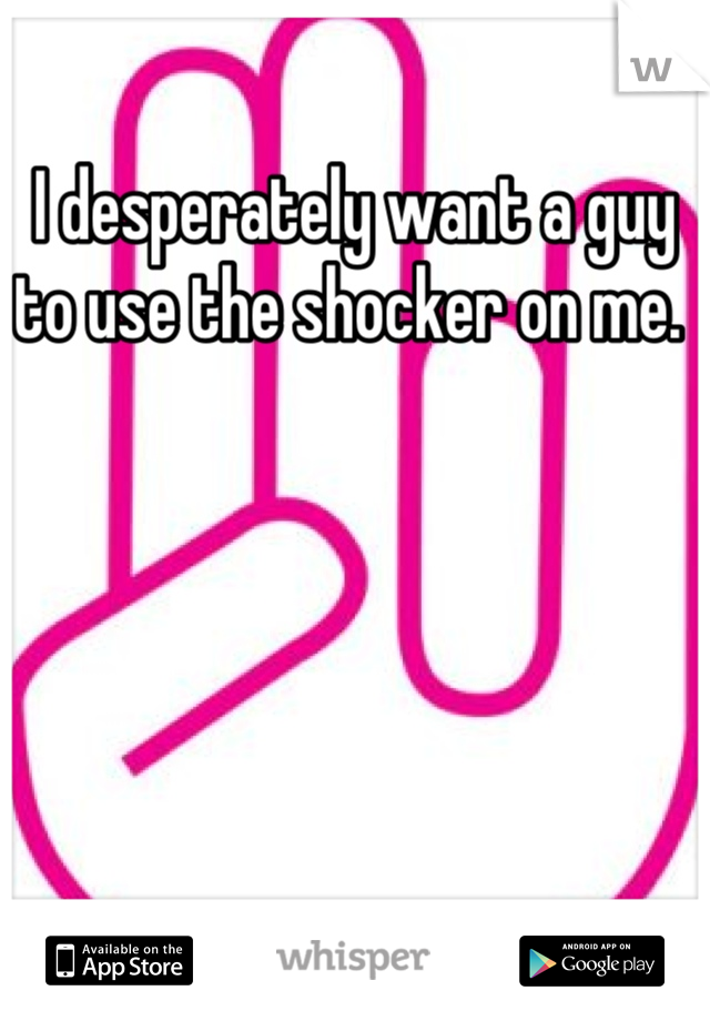I desperately want a guy to use the shocker on me. 