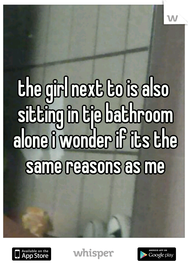 the girl next to is also sitting in tje bathroom alone i wonder if its the same reasons as me