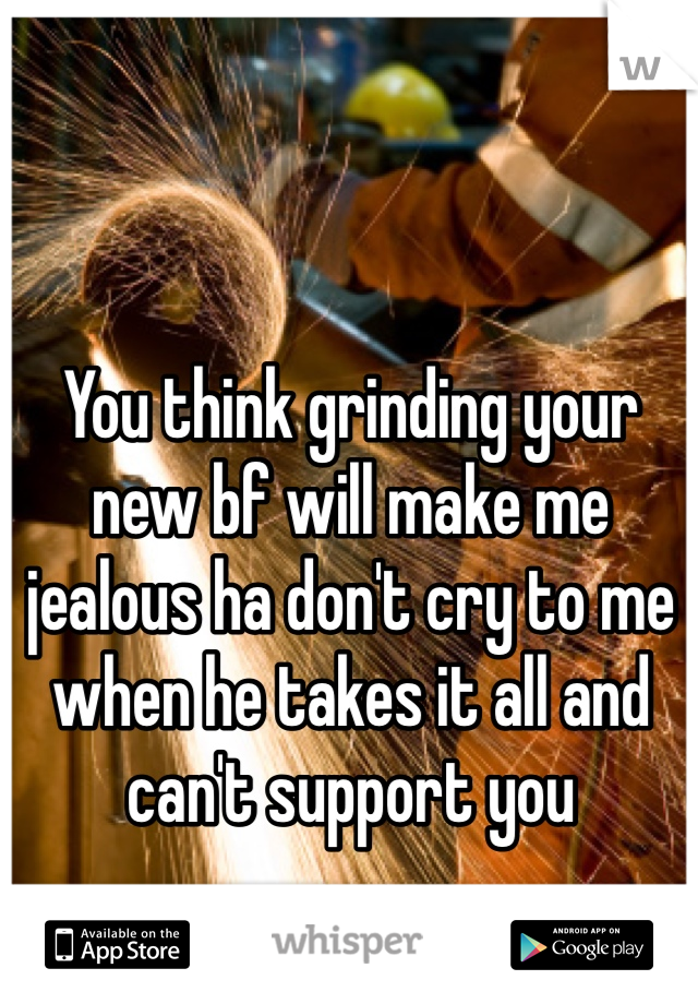 You think grinding your new bf will make me jealous ha don't cry to me when he takes it all and can't support you