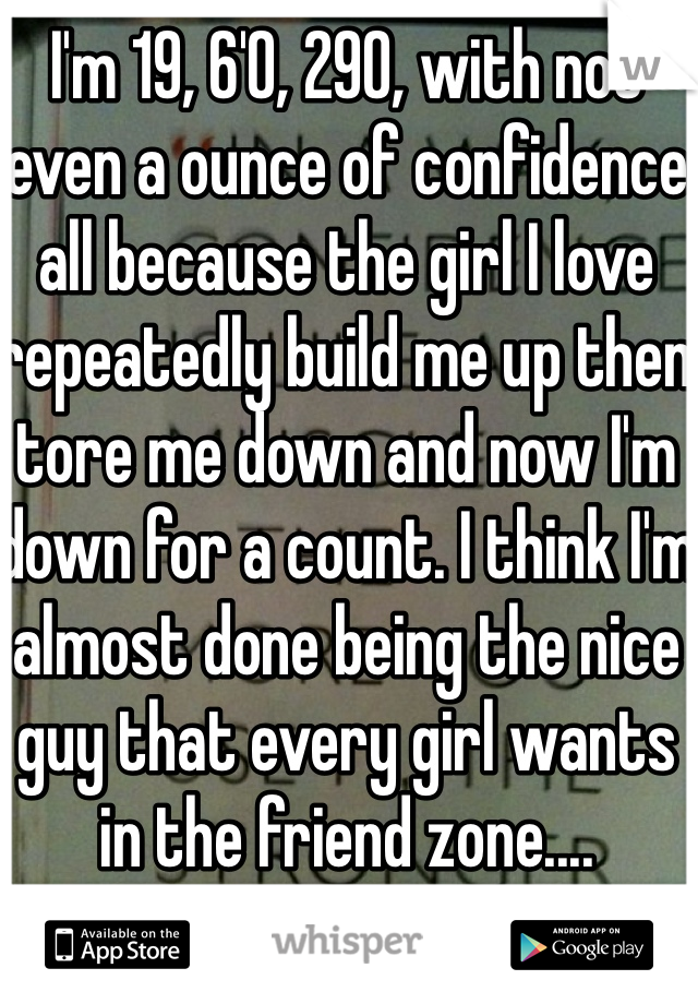 I'm 19, 6'0, 290, with not even a ounce of confidence all because the girl I love repeatedly build me up then tore me down and now I'm down for a count. I think I'm almost done being the nice guy that every girl wants in the friend zone....