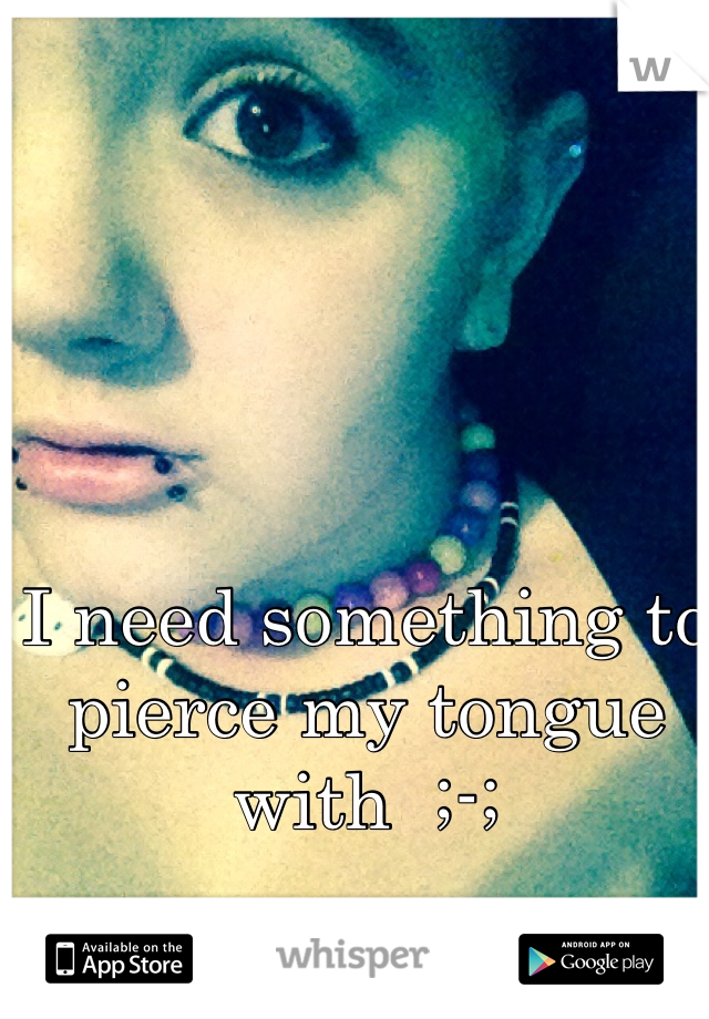 I need something to pierce my tongue with  ;-;