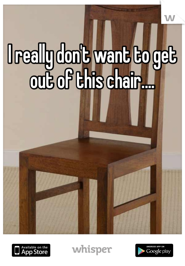 I really don't want to get out of this chair....