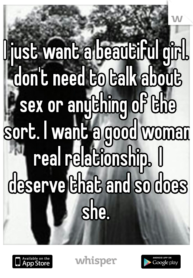 I just want a beautiful girl. don't need to talk about sex or anything of the sort. I want a good woman real relationship.  I deserve that and so does she. 