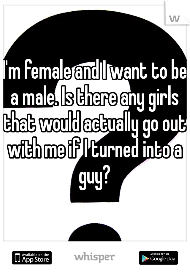 I'm female and I want to be a male. Is there any girls that would actually go out with me if I turned into a guy?