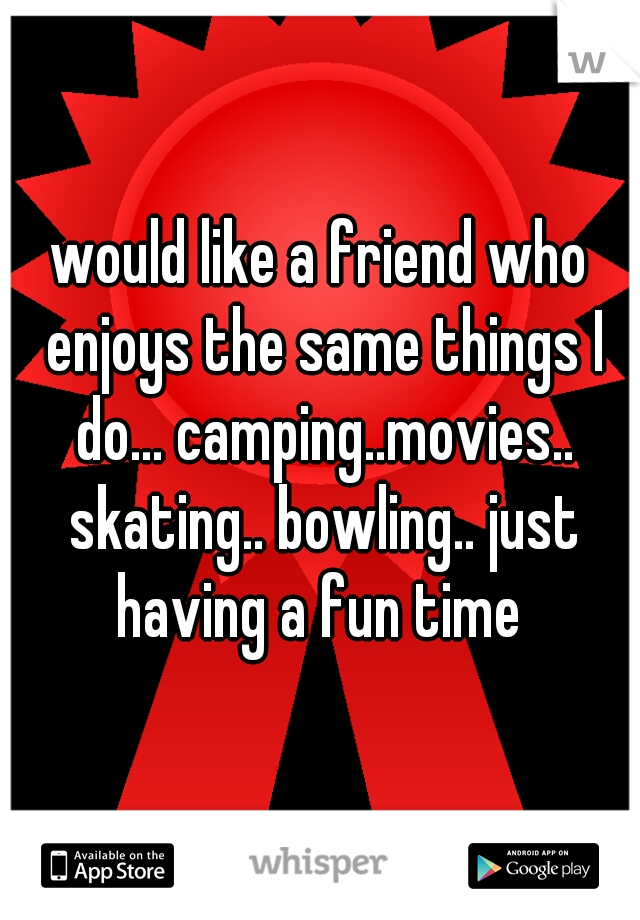 would like a friend who enjoys the same things I do... camping..movies.. skating.. bowling.. just having a fun time 