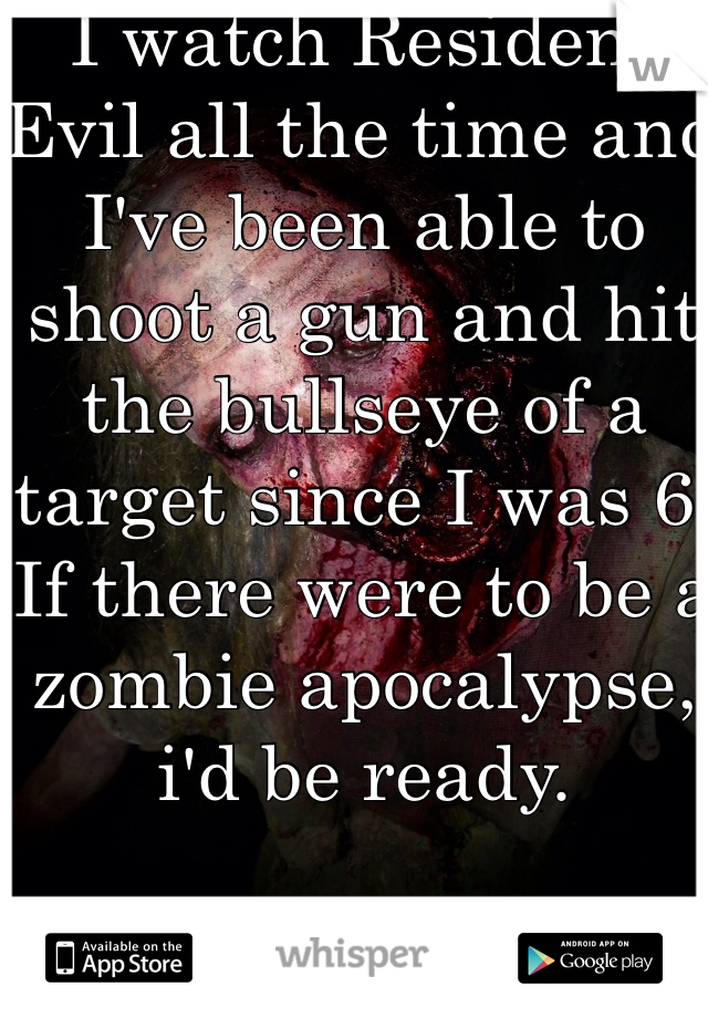I watch Resident Evil all the time and I've been able to shoot a gun and hit the bullseye of a target since I was 6.
If there were to be a zombie apocalypse, i'd be ready.
