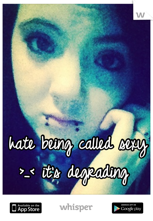 I hate being called sexy >_< it's degrading 
