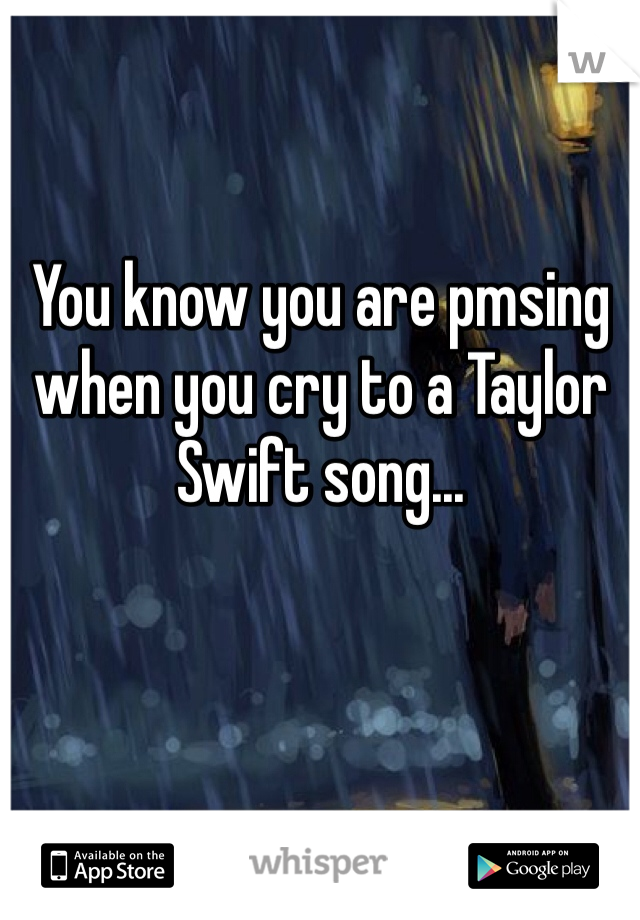 You know you are pmsing when you cry to a Taylor Swift song...
