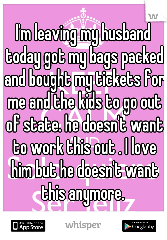 I'm leaving my husband today got my bags packed and bought my tickets for me and the kids to go out of state. he doesn't want to work this out . I love him but he doesn't want this anymore. 