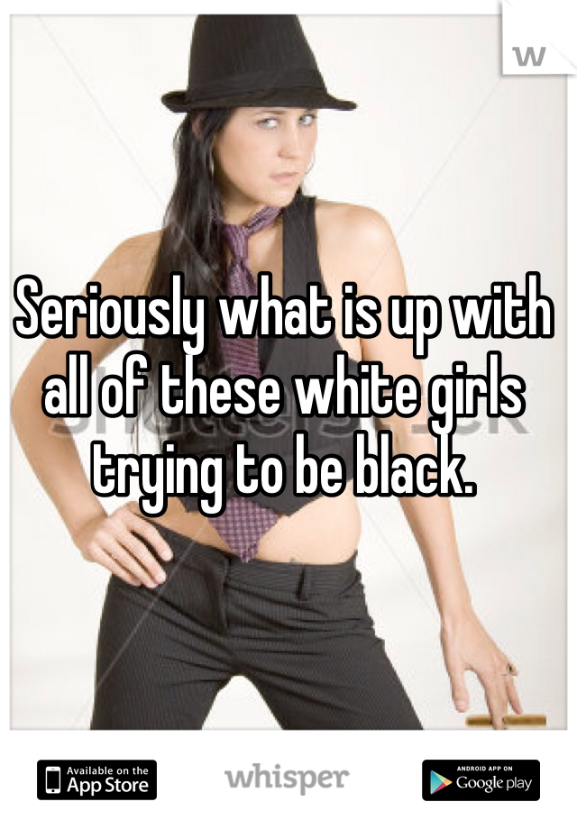 Seriously what is up with all of these white girls trying to be black.