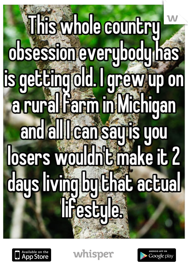 This whole country obsession everybody has is getting old. I grew up on a rural farm in Michigan and all I can say is you losers wouldn't make it 2 days living by that actual lifestyle. 