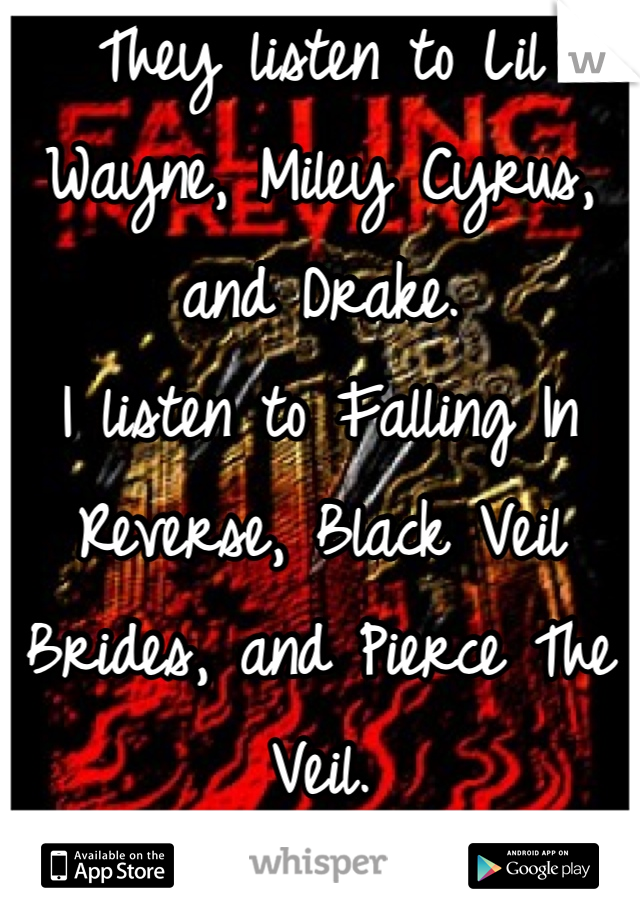 They listen to Lil Wayne, Miley Cyrus, and Drake.
I listen to Falling In Reverse, Black Veil Brides, and Pierce The Veil.