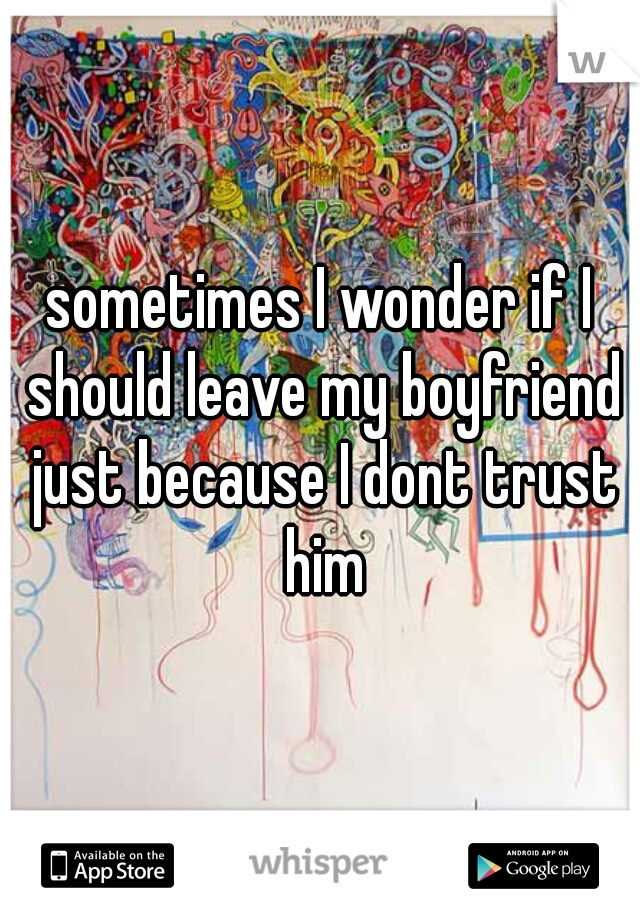 sometimes I wonder if I should leave my boyfriend just because I dont trust him
