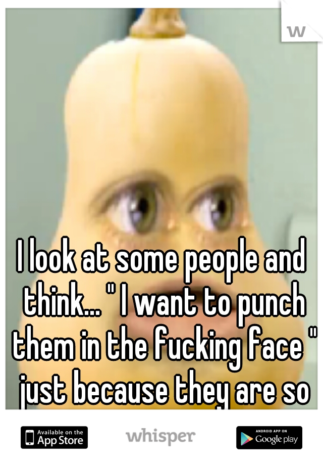 I look at some people and think... " I want to punch them in the fucking face " just because they are so annoying. 