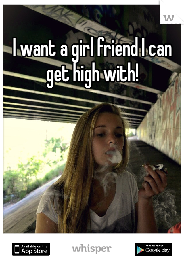 I want a girl friend I can get high with!