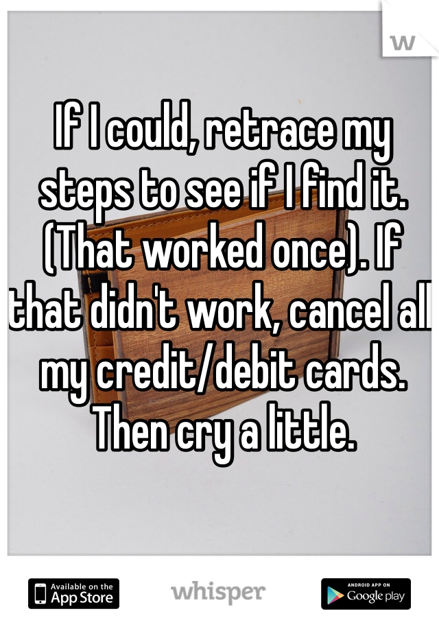 If I could, retrace my steps to see if I find it. (That worked once). If that didn't work, cancel all my credit/debit cards. Then cry a little.