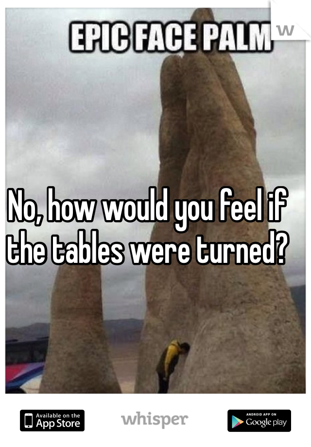 No, how would you feel if the tables were turned?