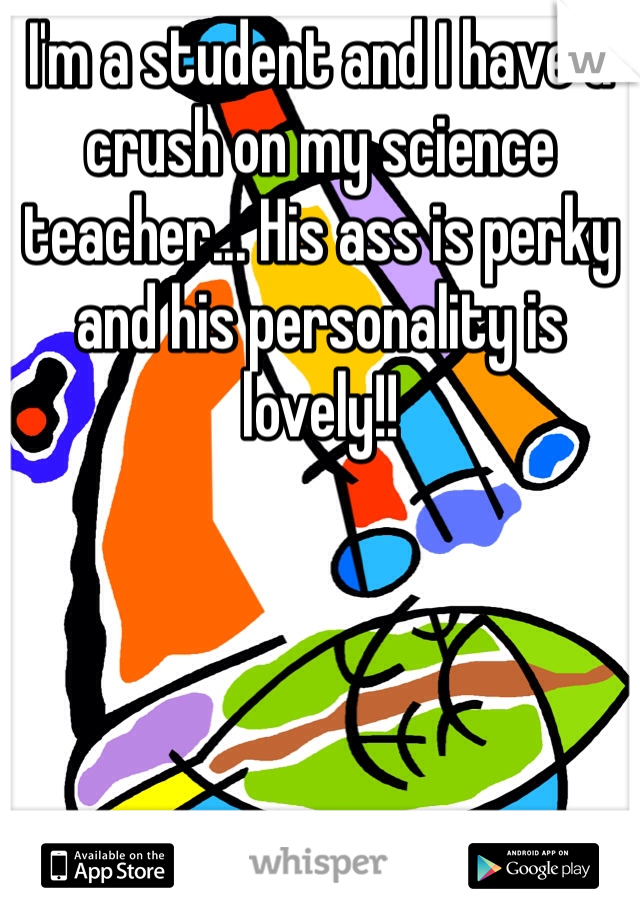 I'm a student and I have a crush on my science teacher... His ass is perky and his personality is lovely!!